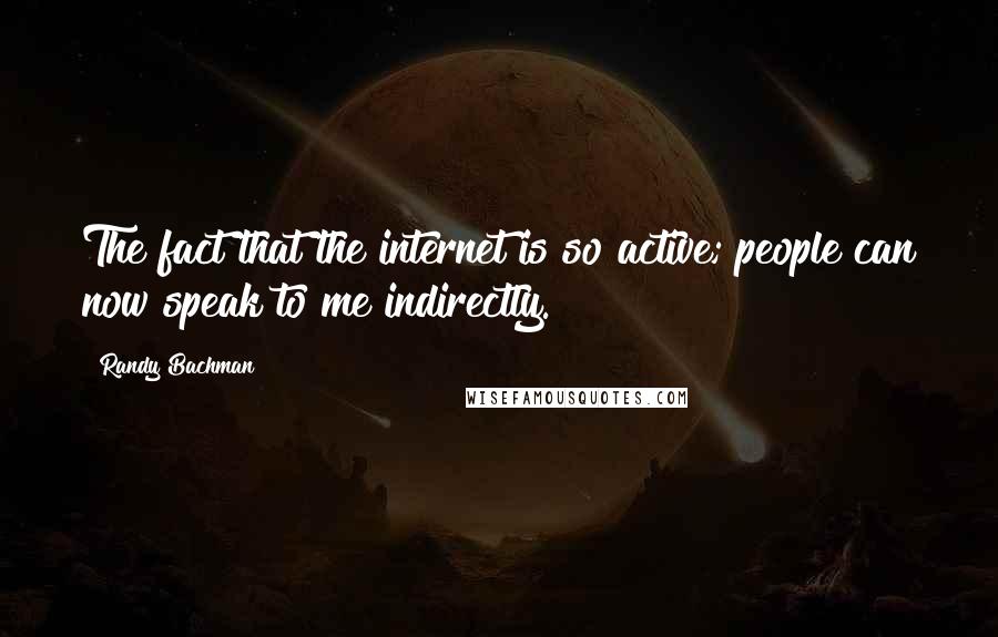 Randy Bachman Quotes: The fact that the internet is so active; people can now speak to me indirectly.