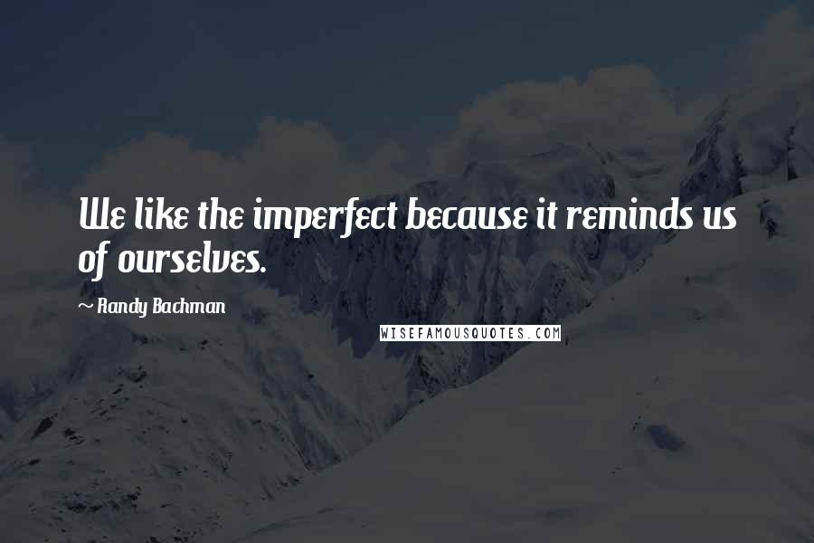 Randy Bachman Quotes: We like the imperfect because it reminds us of ourselves.