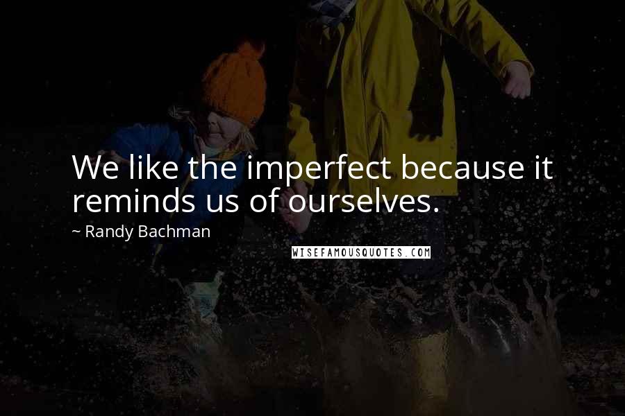 Randy Bachman Quotes: We like the imperfect because it reminds us of ourselves.