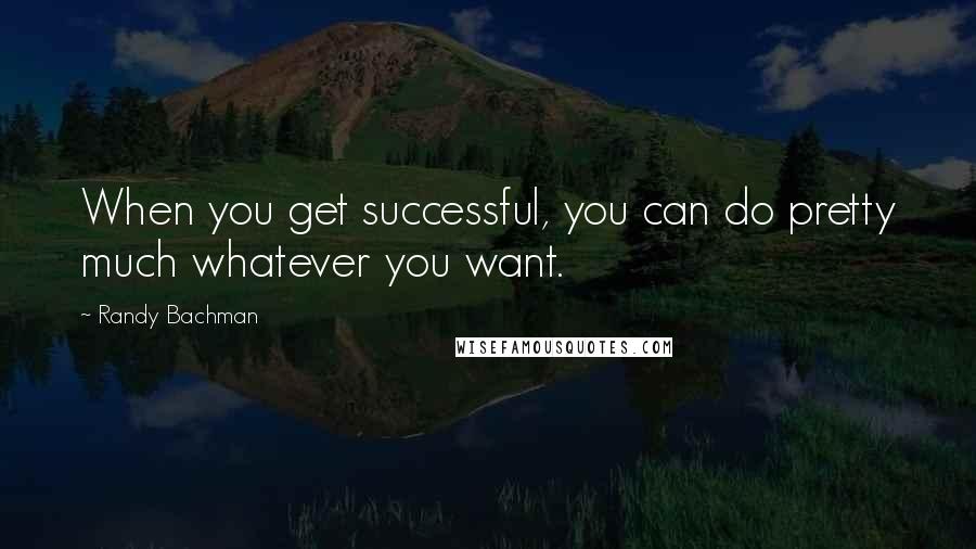 Randy Bachman Quotes: When you get successful, you can do pretty much whatever you want.