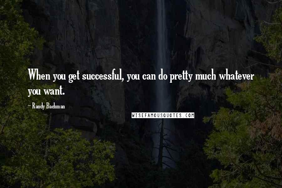 Randy Bachman Quotes: When you get successful, you can do pretty much whatever you want.