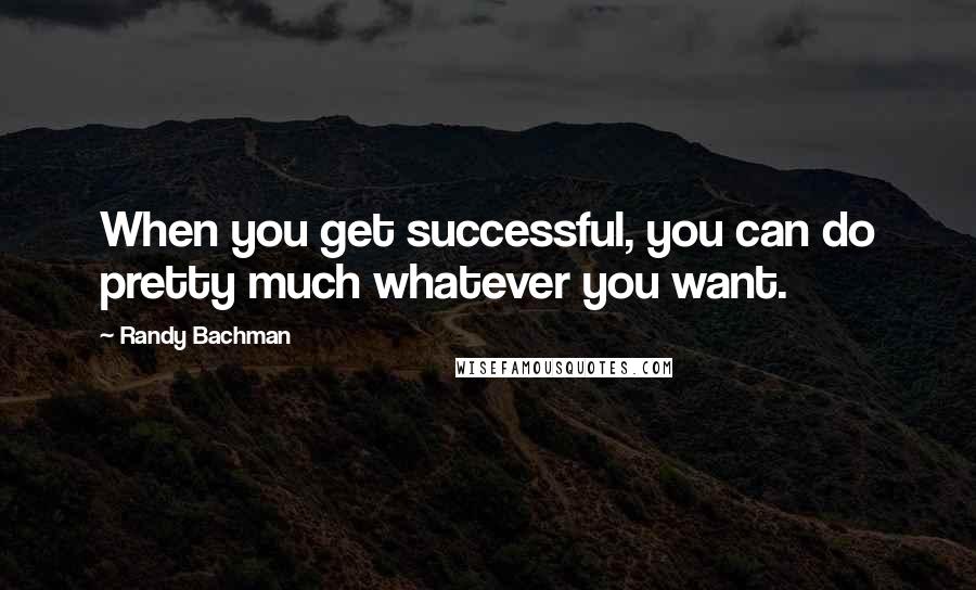 Randy Bachman Quotes: When you get successful, you can do pretty much whatever you want.