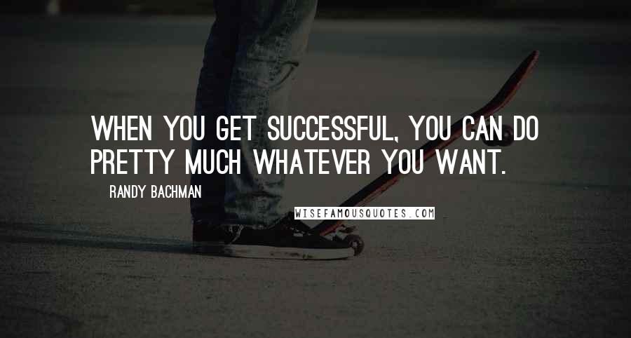 Randy Bachman Quotes: When you get successful, you can do pretty much whatever you want.