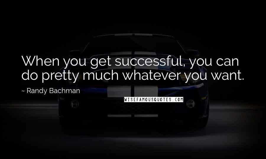 Randy Bachman Quotes: When you get successful, you can do pretty much whatever you want.