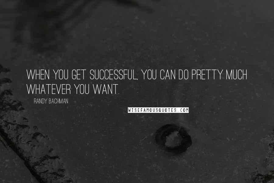 Randy Bachman Quotes: When you get successful, you can do pretty much whatever you want.