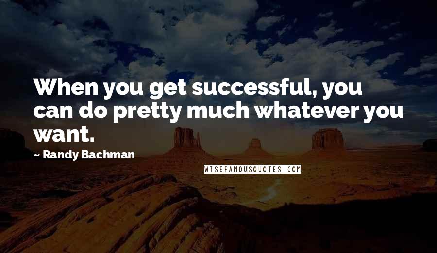 Randy Bachman Quotes: When you get successful, you can do pretty much whatever you want.