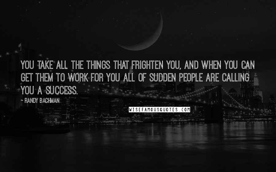 Randy Bachman Quotes: You take all the things that frighten you, and when you can get them to work for you all of sudden people are calling you a success.