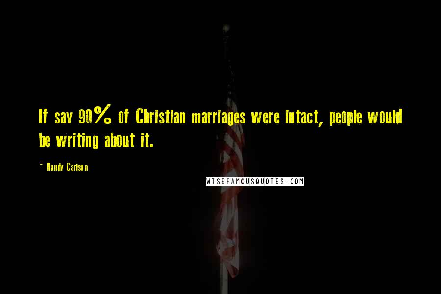 Randy Carlson Quotes: If say 90% of Christian marriages were intact, people would be writing about it.