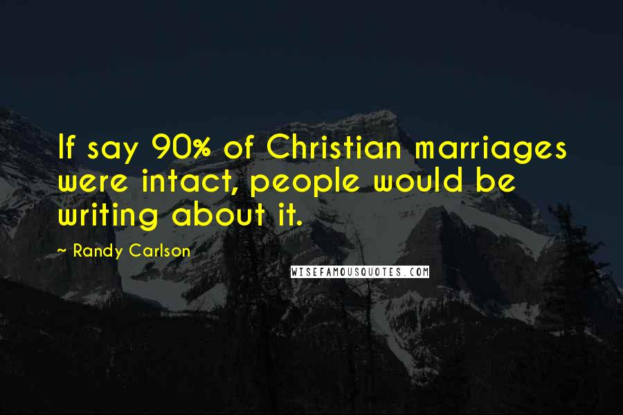 Randy Carlson Quotes: If say 90% of Christian marriages were intact, people would be writing about it.