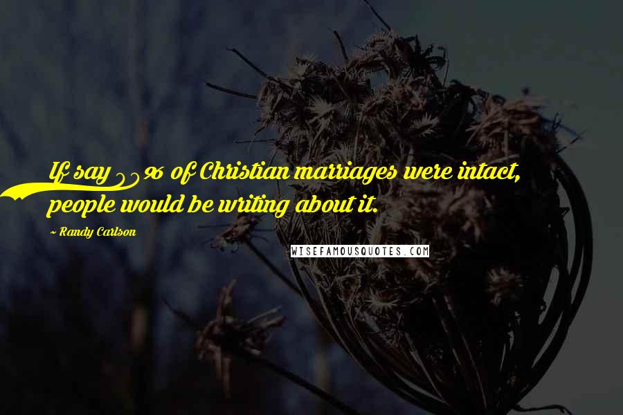 Randy Carlson Quotes: If say 90% of Christian marriages were intact, people would be writing about it.