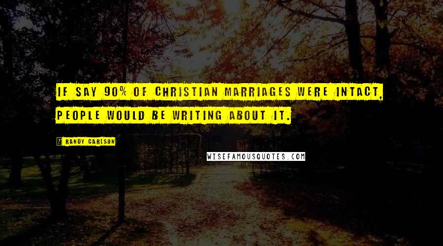 Randy Carlson Quotes: If say 90% of Christian marriages were intact, people would be writing about it.