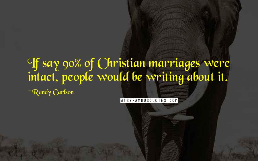 Randy Carlson Quotes: If say 90% of Christian marriages were intact, people would be writing about it.