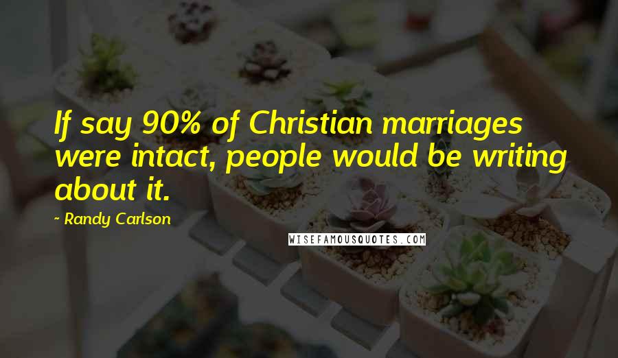 Randy Carlson Quotes: If say 90% of Christian marriages were intact, people would be writing about it.