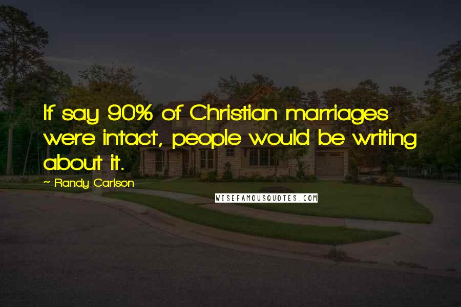 Randy Carlson Quotes: If say 90% of Christian marriages were intact, people would be writing about it.