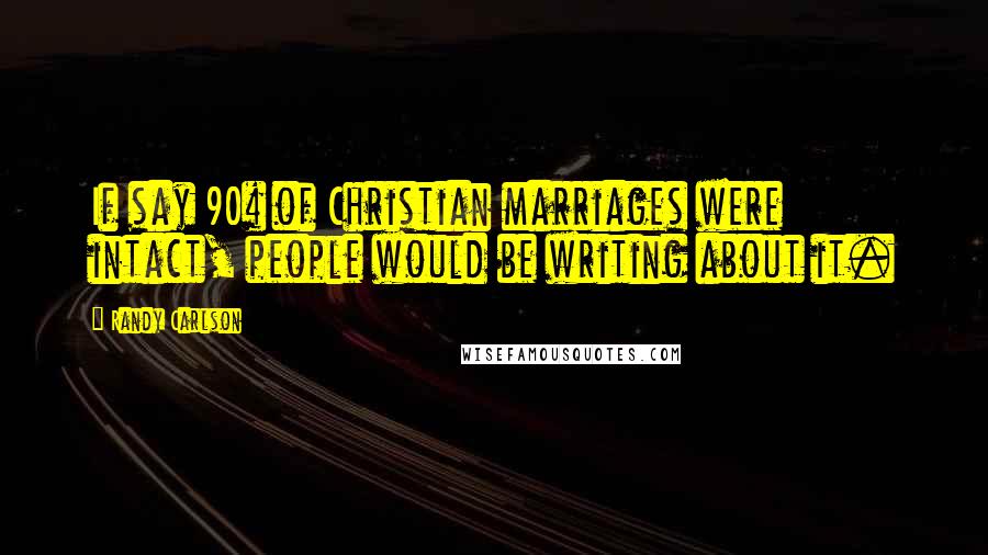 Randy Carlson Quotes: If say 90% of Christian marriages were intact, people would be writing about it.