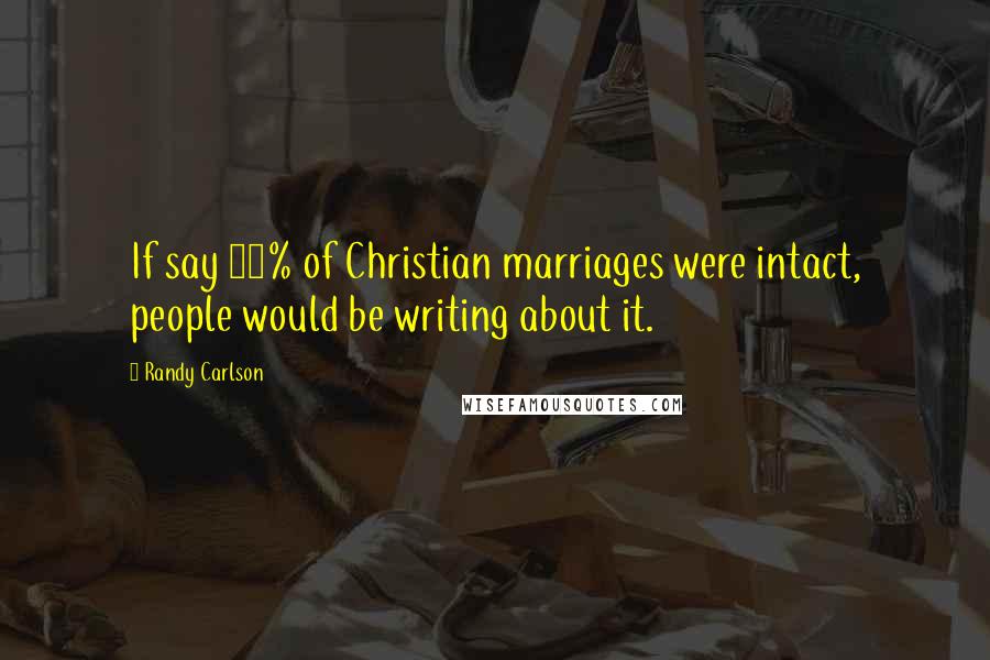 Randy Carlson Quotes: If say 90% of Christian marriages were intact, people would be writing about it.