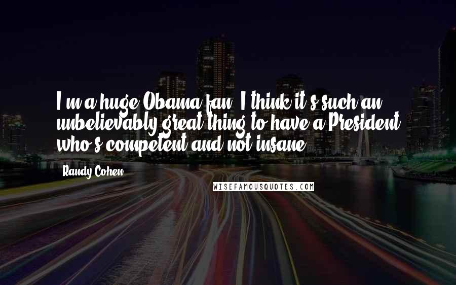 Randy Cohen Quotes: I'm a huge Obama fan. I think it's such an unbelievably great thing to have a President who's competent and not insane.