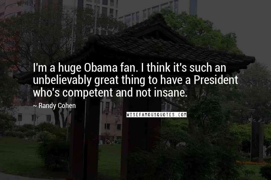 Randy Cohen Quotes: I'm a huge Obama fan. I think it's such an unbelievably great thing to have a President who's competent and not insane.