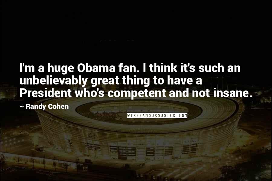 Randy Cohen Quotes: I'm a huge Obama fan. I think it's such an unbelievably great thing to have a President who's competent and not insane.