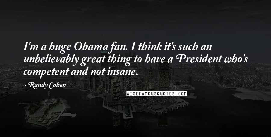 Randy Cohen Quotes: I'm a huge Obama fan. I think it's such an unbelievably great thing to have a President who's competent and not insane.