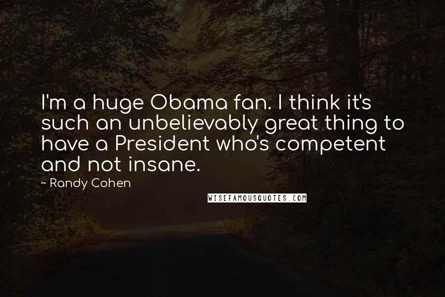 Randy Cohen Quotes: I'm a huge Obama fan. I think it's such an unbelievably great thing to have a President who's competent and not insane.