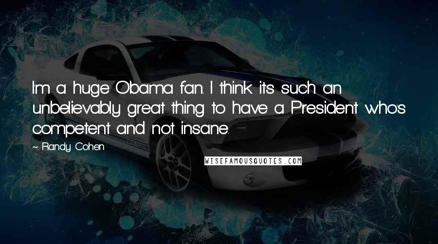 Randy Cohen Quotes: I'm a huge Obama fan. I think it's such an unbelievably great thing to have a President who's competent and not insane.