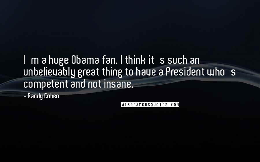 Randy Cohen Quotes: I'm a huge Obama fan. I think it's such an unbelievably great thing to have a President who's competent and not insane.