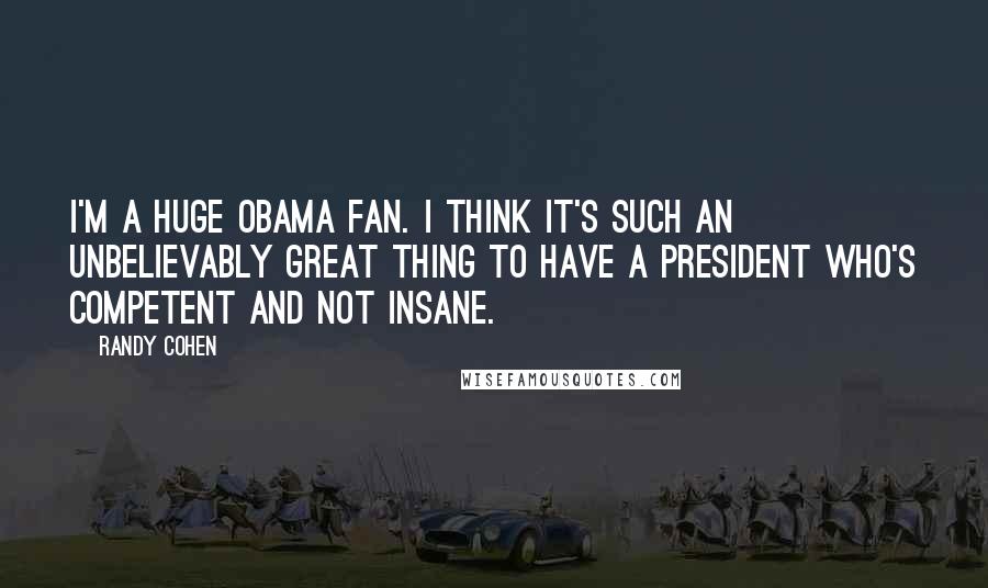 Randy Cohen Quotes: I'm a huge Obama fan. I think it's such an unbelievably great thing to have a President who's competent and not insane.