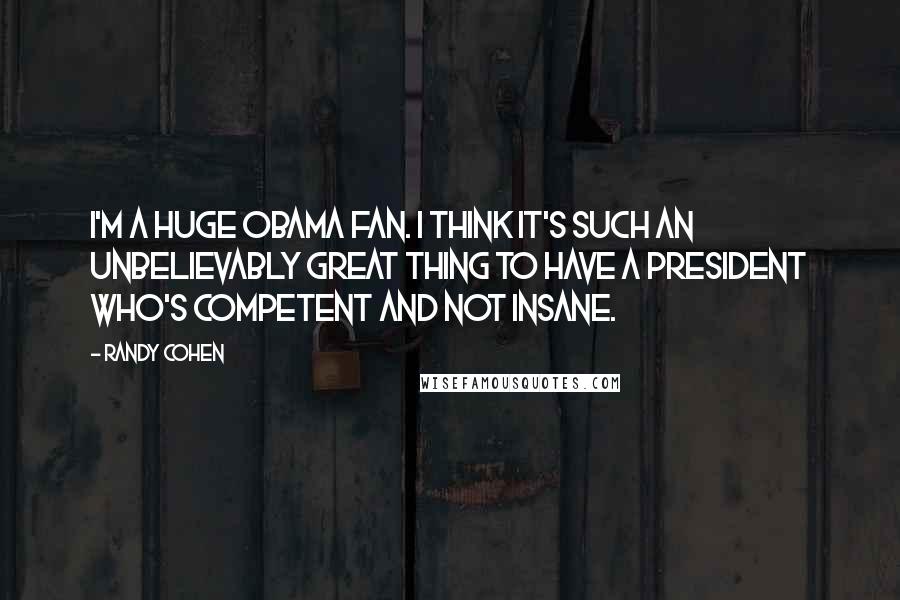 Randy Cohen Quotes: I'm a huge Obama fan. I think it's such an unbelievably great thing to have a President who's competent and not insane.