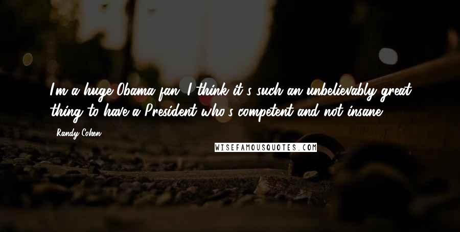 Randy Cohen Quotes: I'm a huge Obama fan. I think it's such an unbelievably great thing to have a President who's competent and not insane.