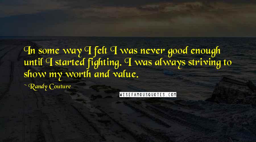 Randy Couture Quotes: In some way I felt I was never good enough until I started fighting. I was always striving to show my worth and value.