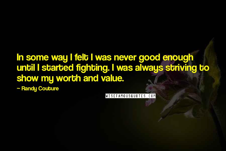 Randy Couture Quotes: In some way I felt I was never good enough until I started fighting. I was always striving to show my worth and value.