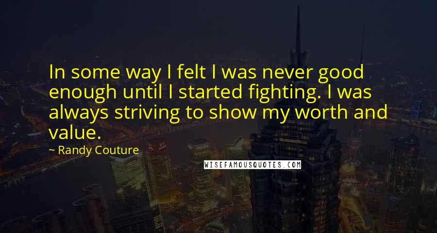 Randy Couture Quotes: In some way I felt I was never good enough until I started fighting. I was always striving to show my worth and value.