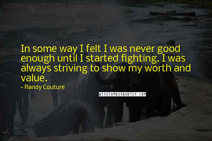 Randy Couture Quotes: In some way I felt I was never good enough until I started fighting. I was always striving to show my worth and value.