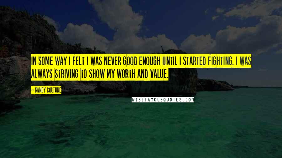 Randy Couture Quotes: In some way I felt I was never good enough until I started fighting. I was always striving to show my worth and value.