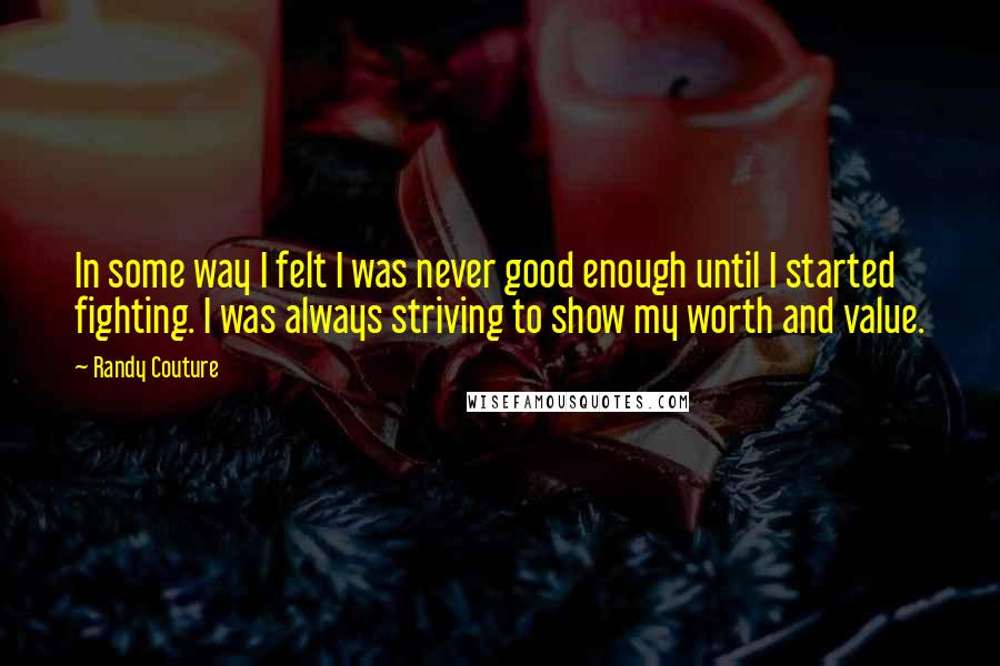 Randy Couture Quotes: In some way I felt I was never good enough until I started fighting. I was always striving to show my worth and value.