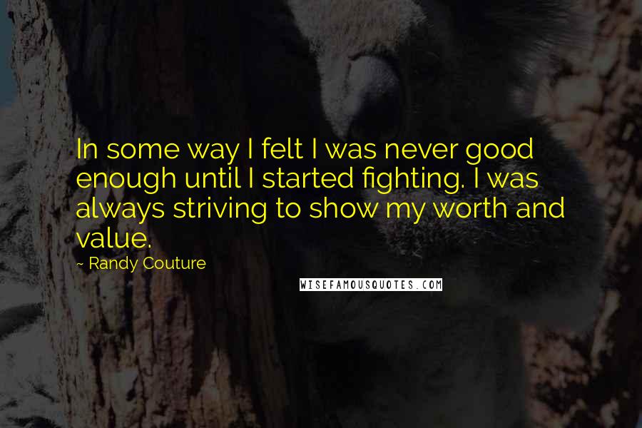 Randy Couture Quotes: In some way I felt I was never good enough until I started fighting. I was always striving to show my worth and value.