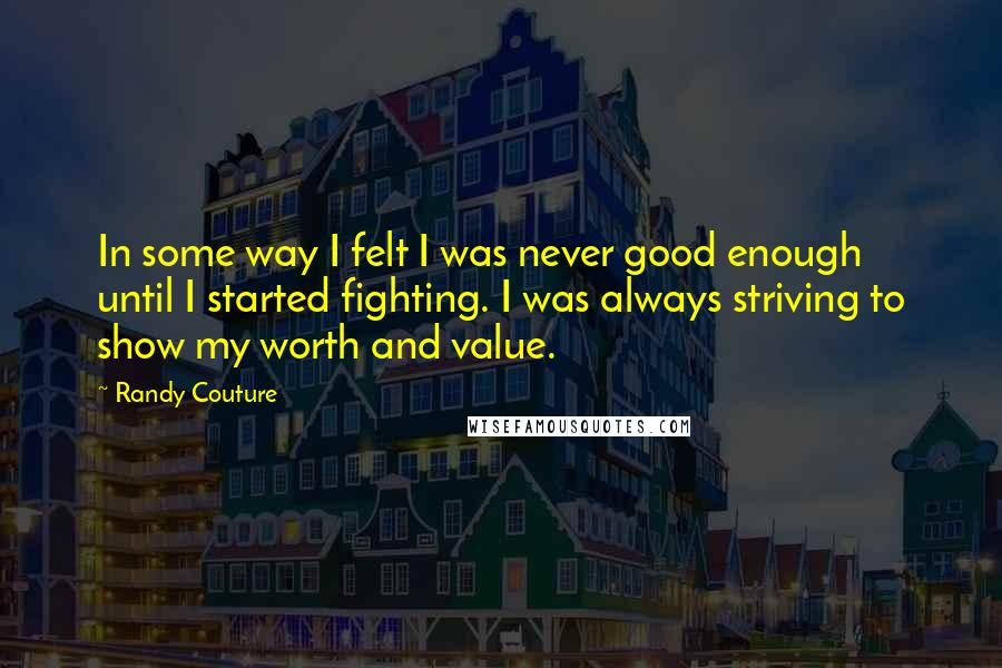 Randy Couture Quotes: In some way I felt I was never good enough until I started fighting. I was always striving to show my worth and value.