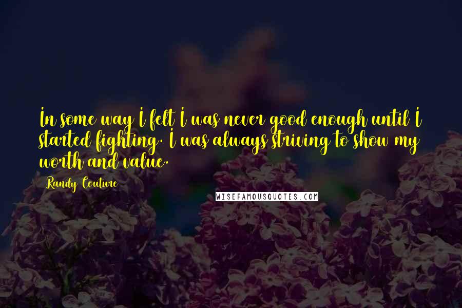 Randy Couture Quotes: In some way I felt I was never good enough until I started fighting. I was always striving to show my worth and value.