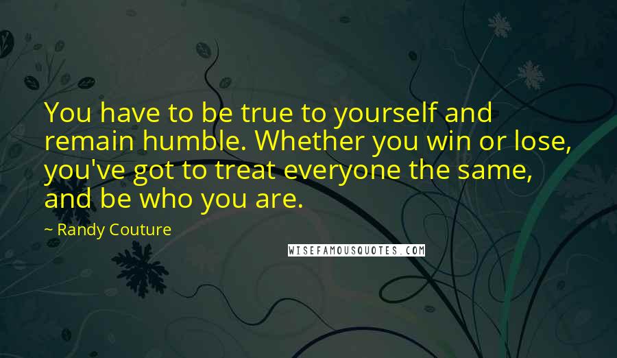 Randy Couture Quotes: You have to be true to yourself and remain humble. Whether you win or lose, you've got to treat everyone the same, and be who you are.