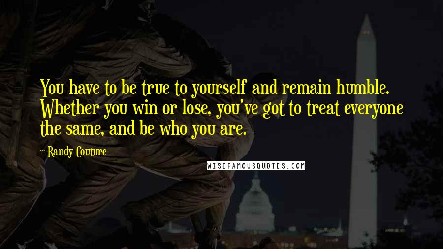 Randy Couture Quotes: You have to be true to yourself and remain humble. Whether you win or lose, you've got to treat everyone the same, and be who you are.