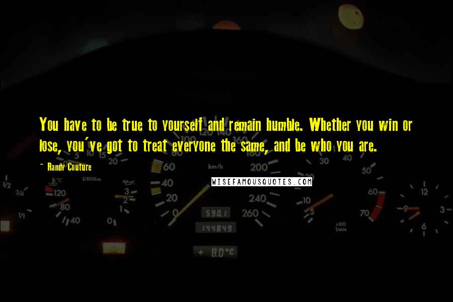 Randy Couture Quotes: You have to be true to yourself and remain humble. Whether you win or lose, you've got to treat everyone the same, and be who you are.