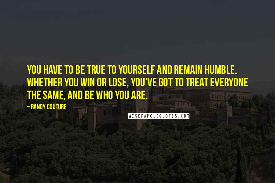 Randy Couture Quotes: You have to be true to yourself and remain humble. Whether you win or lose, you've got to treat everyone the same, and be who you are.