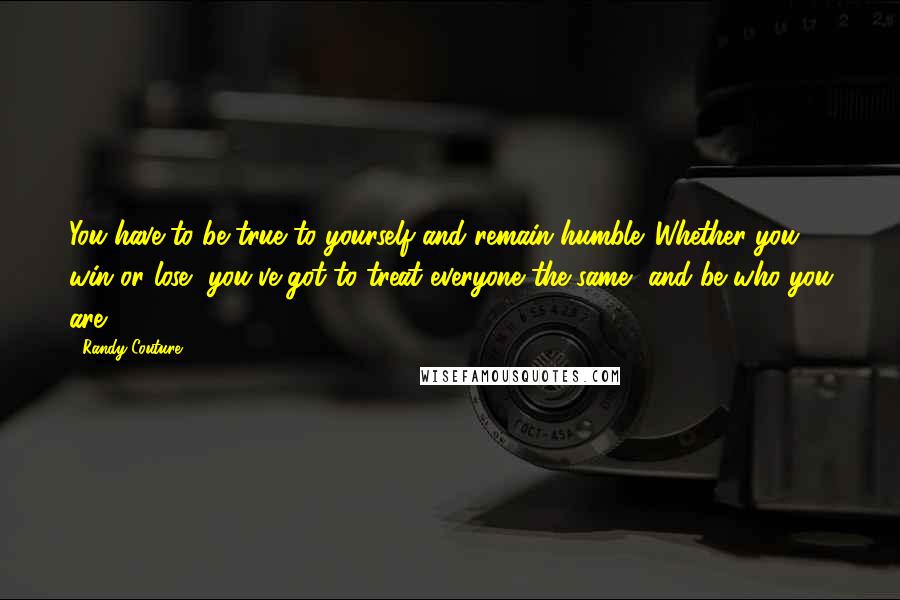 Randy Couture Quotes: You have to be true to yourself and remain humble. Whether you win or lose, you've got to treat everyone the same, and be who you are.