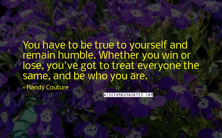 Randy Couture Quotes: You have to be true to yourself and remain humble. Whether you win or lose, you've got to treat everyone the same, and be who you are.