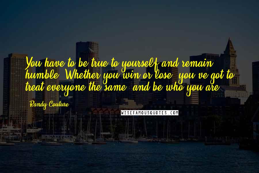 Randy Couture Quotes: You have to be true to yourself and remain humble. Whether you win or lose, you've got to treat everyone the same, and be who you are.