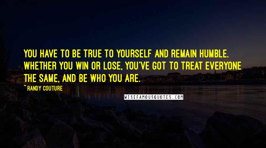 Randy Couture Quotes: You have to be true to yourself and remain humble. Whether you win or lose, you've got to treat everyone the same, and be who you are.