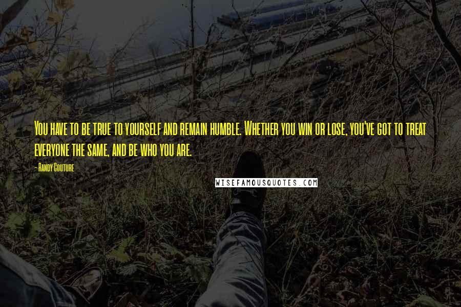 Randy Couture Quotes: You have to be true to yourself and remain humble. Whether you win or lose, you've got to treat everyone the same, and be who you are.