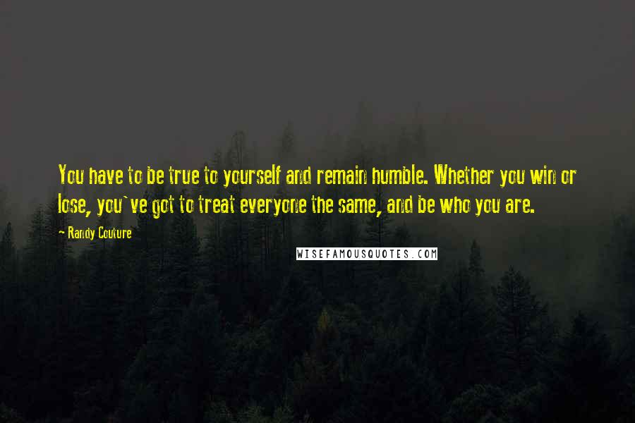 Randy Couture Quotes: You have to be true to yourself and remain humble. Whether you win or lose, you've got to treat everyone the same, and be who you are.