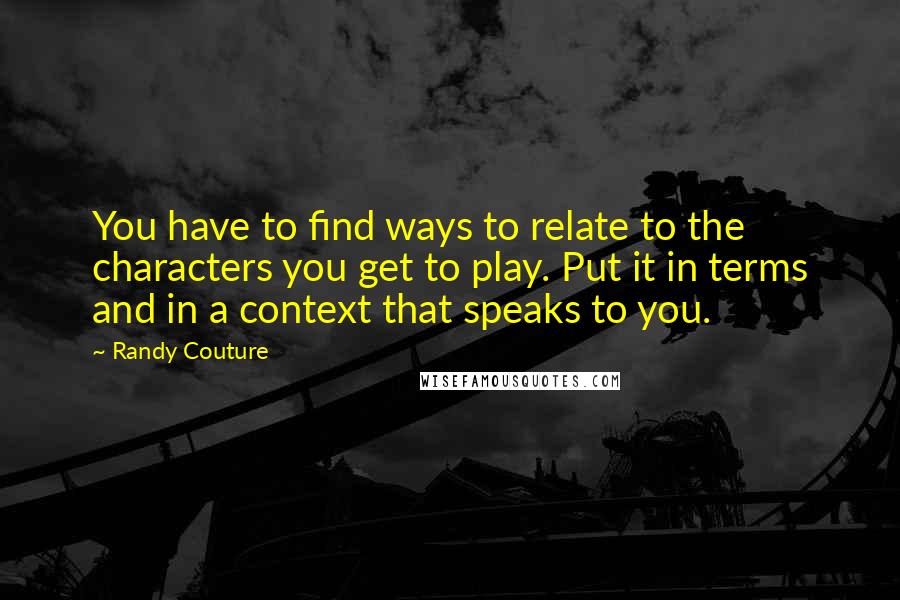 Randy Couture Quotes: You have to find ways to relate to the characters you get to play. Put it in terms and in a context that speaks to you.